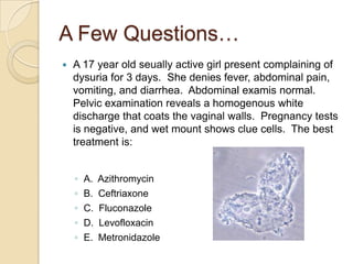 A Few Questions…


A 17 year old seually active girl present complaining of
dysuria for 3 days. She denies fever, abdominal pain,
vomiting, and diarrhea. Abdominal examis normal.
Pelvic examination reveals a homogenous white
discharge that coats the vaginal walls. Pregnancy tests
is negative, and wet mount shows clue cells. The best
treatment is:
◦
◦
◦
◦
◦

A.
B.
C.
D.
E.

Azithromycin
Ceftriaxone
Fluconazole
Levofloxacin
Metronidazole

 