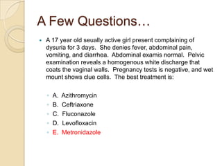 A Few Questions…


A 17 year old seually active girl present complaining of
dysuria for 3 days. She denies fever, abdominal pain,
vomiting, and diarrhea. Abdominal examis normal. Pelvic
examination reveals a homogenous white discharge that
coats the vaginal walls. Pregnancy tests is negative, and wet
mount shows clue cells. The best treatment is:

◦
◦
◦
◦
◦

A.
B.
C.
D.
E.

Azithromycin
Ceftriaxone
Fluconazole
Levofloxacin
Metronidazole

 