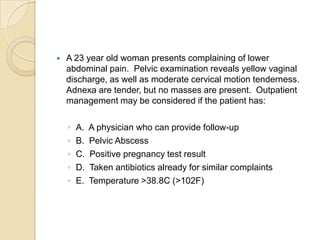 

A 23 year old woman presents complaining of lower
abdominal pain. Pelvic examination reveals yellow vaginal
discharge, as well as moderate cervical motion tenderness.
Adnexa are tender, but no masses are present. Outpatient
management may be considered if the patient has:
◦
◦
◦
◦
◦

A.
B.
C.
D.
E.

A physician who can provide follow-up
Pelvic Abscess
Positive pregnancy test result
Taken antibiotics already for similar complaints
Temperature >38.8C (>102F)

 