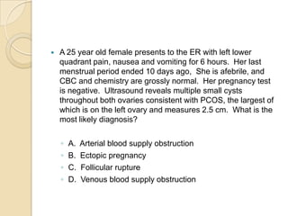 

A 25 year old female presents to the ER with left lower
quadrant pain, nausea and vomiting for 6 hours. Her last
menstrual period ended 10 days ago, She is afebrile, and
CBC and chemistry are grossly normal. Her pregnancy test
is negative. Ultrasound reveals multiple small cysts
throughout both ovaries consistent with PCOS, the largest of
which is on the left ovary and measures 2.5 cm. What is the
most likely diagnosis?
◦
◦
◦
◦

A.
B.
C.
D.

Arterial blood supply obstruction
Ectopic pregnancy
Follicular rupture
Venous blood supply obstruction

 