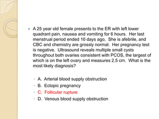 

A 25 year old female presents to the ER with left lower
quadrant pain, nausea and vomiting for 6 hours. Her last
menstrual period ended 10 days ago, She is afebrile, and
CBC and chemistry are grossly normal. Her pregnancy test
is negative. Ultrasound reveals multiple small cysts
throughout both ovaries consistent with PCOS, the largest of
which is on the left ovary and measures 2.5 cm. What is the
most likely diagnosis?
◦
◦
◦
◦

A.
B.
C.
D.

Arterial blood supply obstruction
Ectopic pregnancy
Follicular rupture
Venous blood supply obstruction

 