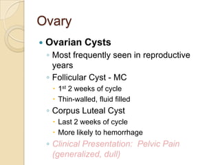 Ovary


Ovarian Cysts
◦ Most frequently seen in reproductive
years
◦ Follicular Cyst - MC
 1st 2 weeks of cycle
 Thin-walled, fluid filled

◦ Corpus Luteal Cyst
 Last 2 weeks of cycle
 More likely to hemorrhage

◦ Clinical Presentation: Pelvic Pain
(generalized, dull)

 