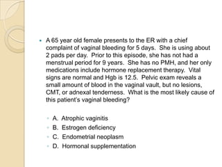 

A 65 year old female presents to the ER with a chief
complaint of vaginal bleeding for 5 days. She is using about
2 pads per day. Prior to this episode, she has not had a
menstrual period for 9 years. She has no PMH, and her only
medications include hormone replacement therapy. Vital
signs are normal and Hgb is 12.5. Pelvic exam reveals a
small amount of blood in the vaginal vault, but no lesions,
CMT, or adnexal tenderness. What is the most likely cause of
this patient’s vaginal bleeding?
◦
◦
◦
◦

A.
B.
C.
D.

Atrophic vaginitis
Estrogen deficiency
Endometrial neoplasm
Hormonal supplementation

 