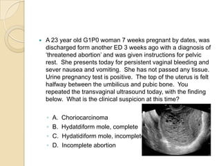 

A 23 year old G1P0 woman 7 weeks pregnant by dates, was
discharged form another ED 3 weeks ago with a diagnosis of
‘threatened abortion’ and was given instructions for pelvic
rest. She presents today for persistent vaginal bleeding and
sever nausea and vomiting. She has not passed any tissue.
Urine pregnancy test is positive. The top of the uterus is felt
halfway between the umbilicus and pubic bone. You
repeated the transvaginal ultrasound today, with the finding
below. What is the clinical suspicion at this time?
◦
◦
◦
◦

A.
B.
C.
D.

Choriocarcinoma
Hydatdiform mole, complete
Hydatidiform mole, incomplete
Incomplete abortion

 