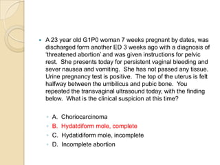

A 23 year old G1P0 woman 7 weeks pregnant by dates, was
discharged form another ED 3 weeks ago with a diagnosis of
‘threatened abortion’ and was given instructions for pelvic
rest. She presents today for persistent vaginal bleeding and
sever nausea and vomiting. She has not passed any tissue.
Urine pregnancy test is positive. The top of the uterus is felt
halfway between the umbilicus and pubic bone. You
repeated the transvaginal ultrasound today, with the finding
below. What is the clinical suspicion at this time?
◦
◦
◦
◦

A.
B.
C.
D.

Choriocarcinoma
Hydatdiform mole, complete
Hydatidiform mole, incomplete
Incomplete abortion

 