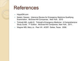 References


HippoEM.com



Naderi, Sassan. Intensive Review for Emergency Medicine Qualifying
Examination. McGraw-Hill Companies. New York. 2010



Tintinalli MD, Judith E. Tintinalli’s Emergency Medicine: A Comprehensive
Study Guide. 7th Edition. McGraw-Hill Companies. New York. 2011.



Wagner MD, Mary Jo. Peer VII. ACEP. Dallas, Texas. 2006.

 