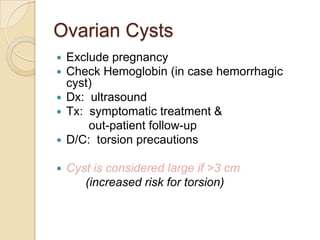 Ovarian Cysts
Exclude pregnancy
Check Hemoglobin (in case hemorrhagic
cyst)
 Dx: ultrasound
 Tx: symptomatic treatment &
out-patient follow-up
 D/C: torsion precautions





Cyst is considered large if >3 cm
(increased risk for torsion)

 