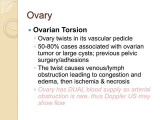 Ovary


Ovarian Torsion
◦ Ovary twists in its vascular pedicle
◦ 50-80% cases associated with ovarian
tumor or large cysts; previous pelvic
surgery/adhesions
◦ The twist causes venous/lymph
obstruction leading to congestion and
edema, then ischemia & necrosis
◦ Ovary has DUAL blood supply so arterial
obstruction is rare, thus Doppler US may
show flow

 