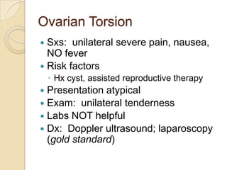 Ovarian Torsion
Sxs: unilateral severe pain, nausea,
NO fever
 Risk factors


◦ Hx cyst, assisted reproductive therapy

Presentation atypical
 Exam: unilateral tenderness
 Labs NOT helpful
 Dx: Doppler ultrasound; laparoscopy
(gold standard)


 