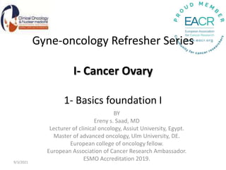 Gyne-oncology Refresher Series
I- Cancer Ovary
1- Basics foundation I
BY
Ereny s. Saad, MD
Lecturer of clinical oncology, Assiut University, Egypt.
Master of advanced oncology, Ulm University, DE.
European college of oncology fellow.
European Association of Cancer Research Ambassador.
ESMO Accreditation 2019.
9/3/2021
 
