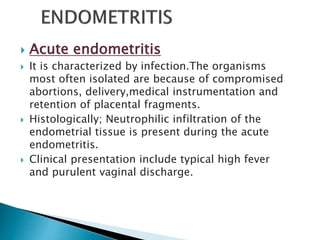  Acute endometritis
 It is characterized by infection.The organisms
most often isolated are because of compromised
abortions, delivery,medical instrumentation and
retention of placental fragments.
 Histologically; Neutrophilic infiltration of the
endometrial tissue is present during the acute
endometritis.
 Clinical presentation include typical high fever
and purulent vaginal discharge.
 