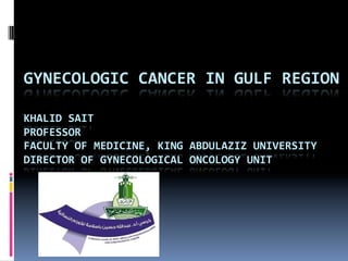 GYNECOLOGIC	
  CANCER	
  IN	
  GULF	
  REGION	
  
	
  
KHALID	
  SAIT	
  
PROFESSOR	
  
FACULTY	
  OF	
  MEDICINE,	
  KING	
  ABDULAZIZ	
  UNIVERSITY	
  	
  
DIRECTOR	
  OF	
  GYNECOLOGICAL	
  ONCOLOGY	
  UNIT	
  	
  	
  	
  
 