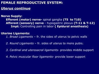 FEMALE REPRODUCTIVE SYSTEM: Uterus continue Nerve Supply: Efferent (motor) nerve-  spinal ganglia  (T5  to T10)   Afferent (sensory) nerve  - hypogastric plexus  (T-11 & T-12) Impt:  Controlling pain in labor  ( Epidural anesthesia) Uterine Ligaments: 1. Broad Ligaments  – fr. the sides of uterus to pelvic walls 2. Round Ligaments  – fr. sides of uterus to mons pubis. 3. Cardinal and uterosacral ligaments-  provides middle support 4. Pelvic muscular floor ligaments-  provide lower support 