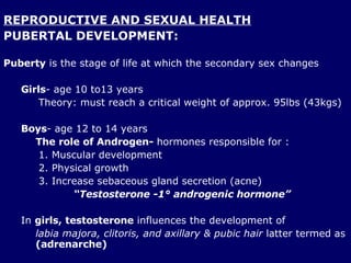 REPRODUCTIVE AND SEXUAL HEALTH PUBERTAL DEVELOPMENT: Puberty  is the stage of life at which the secondary sex changes Girls - age 10 to13 years Theory: must reach a critical weight of approx. 95lbs (43kgs) Boys - age 12 to 14 years The role of Androgen-  hormones responsible for : Muscular development Physical growth  Increase sebaceous gland secretion (acne) “ Testosterone -1° androgenic hormone” In  girls,   testosterone  influences the development of  labia majora, clitoris, and axillary & pubic hair  latter termed as  (adrenarche) 