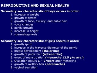 REPRODUCTIVE AND SEXUAL HEALTH Secondary sex characteristic of boys occurs in order: increase in weight  growth of testes growth of face, axillary, and pubic hair voice changes penile growth increase in height  spermatogenesis  Secondary sex characteristic of girls occurs in order: 1. growth spurt 2. increase in the traverse diameter of the pelvis 3. breast development  (thelarche) 4. growth of pubic hair  (adrenarche) 5. onset of menstruation  (menarche 12.5 y/o ave.) 6. Ovulation occurs  1 – 2 years  after menarche 7. growth of axillary hair  (adrenarche) 8. vaginal secretion  
