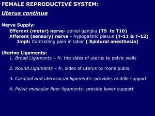 FEMALE REPRODUCTIVE SYSTEM: Uterus continue Nerve Supply: Efferent (motor) nerve-  spinal ganglia  (T5  to T10)   Afferent (sensory) nerve  - hypogastric plexus  (T-11 & T-12) Impt:  Controlling pain in labor  ( Epidural anesthesia) Uterine Ligaments: 1. Broad Ligaments  – fr. the sides of uterus to pelvic walls 2. Round Ligaments  – fr. sides of uterus to mons pubis. 3. Cardinal and uterosacral ligaments-  provides middle support 4. Pelvic muscular floor ligaments-  provide lower support 