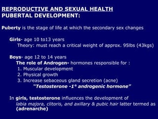 REPRODUCTIVE AND SEXUAL HEALTH PUBERTAL DEVELOPMENT: Puberty  is the stage of life at which the secondary sex changes Girls - age 10 to13 years Theory: must reach a critical weight of approx. 95lbs (43kgs) Boys - age 12 to 14 years The role of Androgen-  hormones responsible for : Muscular development Physical growth  Increase sebaceous gland secretion (acne) “ Testosterone -1° androgenic hormone” In  girls,   testosterone  influences the development of  labia majora, clitoris, and axillary & pubic hair  latter termed as  (adrenarche) 