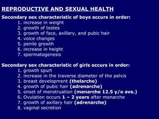 REPRODUCTIVE AND SEXUAL HEALTH Secondary sex characteristic of boys occurs in order: increase in weight  growth of testes growth of face, axillary, and pubic hair voice changes penile growth increase in height  spermatogenesis  Secondary sex characteristic of girls occurs in order: 1. growth spurt 2. increase in the traverse diameter of the pelvis 3. breast development  (thelarche) 4. growth of pubic hair  (adrenarche) 5. onset of menstruation  (menarche 12.5 y/o ave.) 6. Ovulation occurs  1 – 2 years  after menarche 7. growth of axillary hair  (adrenarche) 8. vaginal secretion  