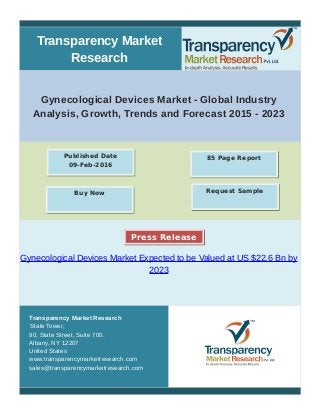 Transparency Market
Research
Gynecological Devices Market - Global Industry
Analysis, Growth, Trends and Forecast 2015 - 2023
Gynecological Devices Market Expected to be Valued at US $22.6 Bn by
2023
Transparency Market Research
State Tower,
90, State Street, Suite 700.
Albany, NY 12207
United States
www.transparencymarketresearch.com
sales@transparencymarketresearch.com
85 Page ReportPublished Date
09-Feb-2016
Buy Now Request Sample
Press Release
 