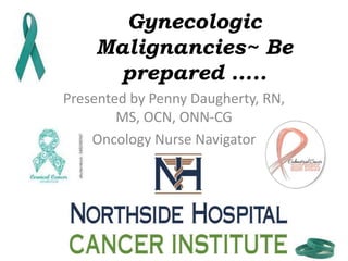 Gynecologic
Malignancies~ Be
prepared …..
Presented by Penny Daugherty, RN,
MS, OCN, ONN-CG
Oncology Nurse Navigator
 