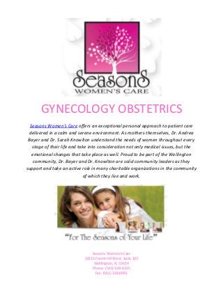 GYNECOLOGY OBSTETRICS
  Seasons Women's Care offers an exceptional personal approach to patient care
 delivered in a calm and serene environment. As mothers themselves, Dr. Andrea
 Bayer and Dr. Sarah Knowlton understand the needs of women throughout every
   stage of their life and take into consideration not only medical issues, but the
   emotional changes that take place as well. Proud to be part of the Wellington
    community, Dr. Bayer and Dr. Knowlton are solid community leaders as they
support and take an active role in many charitable organizations in the community
                             of which they live and work.




                                Seasons Women’s Care
                            10115 Forest Hill Blvd., Suite 103
                                 Wellington, FL 33414
                                Phone: (561) 328-6165
                                  Fax: (561) 328-6091
 
