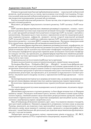 Акушерство і гінекологія. Том 2

    Гетеросексуальний передчасний пубертатний розвиток — передчасний пубертатний
розвиток, який розвивається за типом, протилежним генетичній статі індивіда. Гетеро
сексуальний передчасний пубертатний розвиток у дівчаток відображає надмірну продук
цію андрогенів наднирковими залозами або яєчниками.
    Ізосексуальний передчасний розвиток є більш частим, ніж гетеросексуальний перед
часний статевий розвиток.
    Виділяють дві форми передчасного статевого розвитку: ГнРГ залежну і ГнРГ неза
лежну.
    ГнРГ залежна форма передчасного статевого розвитку («справжня», «повна», «цент
ральна») розвивається внаслідок передчасної активації гіпоталамо гіпофізарно гонадної
осі, а саме при ранній активації гіпоталамічного генератора ГнРГ пульсації, і звичайно є
ідеопатичним. Лікування цього стану полягає у призначенні агоністів гонадотропін рилі
зинг гормонів (золадекс, диферелін, люпрон) з метою супресії передчасної активації
ГнРГ пульсації. Однією з найбільш серйозних причин ГнРГ залежного передчасного пу
бертатного розвитку є пухлини ЦНС), зокрема гамартроми. Лікування гамартром може
бути хірургічним, променевим або медикаментозним (агоністи ГнРГ).
    ГнРГ незалежна форма передчасного статевого розвитку (неповна, периферична, пе
редчасний псевдопубертатний розвиток) розвивається внаслідок продукції статевих сте
роїдів яєчниками, яка не залежить від гіпоталамо гіпофізарно гонадної регуляції. В дея
ких випадках периферична продукція гормонів може активувати гіпоталамо гіпофізар
но гонадну систему, що призводить до змішаної форми передчасного статевого розвит
ку. Найбільш частими причинами ГнРГ незалежного передчасного статевого розвитку
можуть бути такі стани:
    1) функціональні кісти яєчників (найбільш часта причина);
    2) гранульозоклітинні пухлини яєчників (підлягають хірургічному видаленню);
    3) синдром Мак Куна — Олбрайта (McCune — Albright) — полікістозна фіброзна дис
плазія, що характеризується численними фіброзно кістозними ураженнями кісток, аси
метричною пігментацією шкіри («кавові плями») і передчасним статевим розвитком;
    4) автономна продукція естрогенів яєчниками внаслідок генетичних мутацій гона
дотропінових рецепторів, що призводить до їх активації та передчасного статевого роз
витку; лікування цього синдрому полягає у призначенні інгібітора ароматази — тесто
лактону;
    5) гіпотиреоїдизм (спостерігається затримка кісткового віку, на відміну від випереджен
ня при всіх інших формах; використовується замісна гормональна терапія тироксином);
    6) екзогенна гормональна медикаментозна терапія (необхідно припинення такої те
рапії);
    7) стероїд продукуючі пухлини надниркових залоз (є рідкісними, підлягають хірург
ічному видаленню).
    Діагностика передчасного статевого розвитку та його форм починається зі збирання
анамнезу хворої. З’ясовують особливості росту дитини, особливості появи ознак пубер
татного періоду, сімейний анамнез щодо можливих репродуктивних аномалій, наявність
екзогенного гормонального впливу, симптоми захворювань щитоподібної залози, невро
логічних і цереброваскулярних хвороб (інсульт).
    При об’єктивному обстеженні оцінюють зріст, масу тіла відносно вікових стандартів,
масо ростовий коефіцієнт. Оцінюють вираженість вторинних статевих ознак за шкалою
Таннера, виконують дослідження стану щитоподібної залози і неврологічного статусу,
обстежують шкіру щодо наявності «кавових плям», проводять ультрасонографію, абдо
мінальне і тазове (вагінальне або ректальне) дослідження щодо виявлення функціональ
них кіст і пухлин яєчників.
    Лабораторні аналізи включають оцінку сироваткових рівнів естрадіолу, ЛГ, ФСГ,
тиреотропного гормону (ТТГ) і хоріонічного гонадотропіну людини (ХГЛ).

                                           98
 