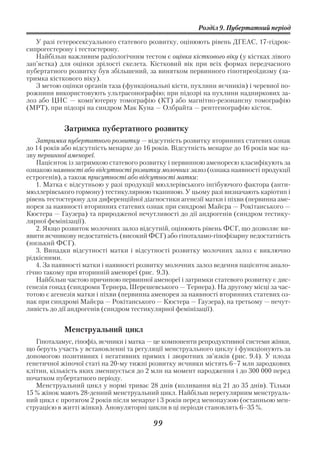 Розділ 9. Пубертатний період

   У разі гетеросексуального статевого розвитку, оцінюють рівень ДГЕАС, 17 гідрок
сипрогестерону і тестостерону.
   Найбільш важливим радіологічним тестом є оцінка кісткового віку (у кістках лівого
зап’ястка) для оцінки зрілості скелета. Кістковий вік при всіх формах передчасного
пубертатного розвитку був збільшений, за винятком первинного гіпотиреоїдизму (за
тримка кісткового віку).
   З метою оцінки органів таза (функціональні кісти, пухлини яєчників) і черевної по
рожнини використовують ультрасонографію; при підозрі на пухлини надниркових за
лоз або ЦНС — комп’ютерну томографію (КТ) або магнітно резонансну томографію
(МРТ), при підозрі на синдром Мак Куна — Олбрайта — рентгенографію кісток.


            Затримка пубертатного розвитку
   Затримка пубертатного розвитку — відсутність розвитку вторинних статевих ознак
до 14 років або відсутність менархе до 16 років. Відсутність менархе до 16 років має на
зву первинної аменореї.
   Пацієнток із затримкою статевого розвитку і первинною аменореєю класифікують за
ознакою наявності або відсутності розвитку молочних залоз (ознака наявності продукції
естрогенів), а також присутності або відсутності матки:
   1. Матка є відсутньою у разі продукції мюллерівського інгібуючого фактора (анти
мюллерівського гормону) тестикулярною тканиною. У цьому разі визначають каріотип і
рівень тестостерону для диференційної діагностики агенезії матки і піхви (первинна аме
норея за наявності вторинних статевих ознак при синдромі Майєра — Рокітанського —
Кюстера — Гаузера) та природженої нечутливості до дії андрогенів (синдром тестику
лярної фемінізації).
   2. Якщо розвиток молочних залоз відсутній, оцінюють рівень ФСГ, що дозволяє ви
явити яєчникову недостатність (високий ФСГ) або гіпоталамо гіпофізарну недостатність
(низький ФСГ).
   3. Випадки відсутності матки і відсутності розвитку молочних залоз є виключно
рідкісними.
   4. За наявності матки і наявності розвитку молочних залоз ведення пацієнток анало
гічно такому при вторинній аменореї (рис. 9.3).
   Найбільш частою причиною первинної аменореї і затримки статевого розвитку є дис
генезія гонад (синдроми Тернера, Шерешевського — Тернера). На другому місці за час
тотою є агенезія матки і піхви (первинна аменорея за наявності вторинних статевих оз
нак при синдромі Майєра — Рокітанського — Кюстера — Гаузера), на третьому — нечут
ливість до дії андрогенів (синдром тестикулярної фемінізації).


            Менструальний цикл
   Гіпоталамус, гіпофіз, яєчники і матка — це компоненти репродуктивної системи жінки,
що беруть участь у встановленні та регуляції менструального циклу і функціонують за
допомогою позитивних і негативних прямих і зворотних зв’язків (рис. 9.4). У плода
генетичної жіночої статі на 20 му тижні розвитку яєчники містять 6–7 млн зародкових
клітин, кількість яких зменшується до 2 млн на момент народження і до 300 000 перед
початком пубертатного періоду.
   Менструальний цикл у нормі триває 28 днів (коливання від 21 до 35 днів). Тільки
15 % жінок мають 28 денний менструальний цикл. Найбільш нерегулярним менструаль
ний цикл є протягом 2 років після менархе і 3 років перед менопаузою (останньою мен
струацією в житті жінки). Ановуляторні цикли в ці періоди становлять 6–35 %.

                                         99
 