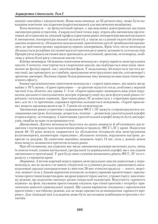 Акушерство і гінекологія. Том 2

ників) і звичайно є ідіопатичною. Якщо вона виникає до 35 річного віку, може бути по
казаним генетичне дослідження (каріотипування) для виключення мозаїцизму.
    Хоча менопауза — це фізіологічний процес, є два важливих довготривалих наслідки
зменшення рівня естрогенів. З кардіологічної точки зору, втрата або зменшення протек
тивної дії естрогенів на ліпідний профіль (зростання рівня ліпопротеїдів високої щільності
й зменшення ліпопротеїдів низької щільності), а також на судиний ендотелій (попере
дження атерогенезу, збільшення вазодилатації, пригнічення адгезії тромбоцитів) призво
дять до зростання ризику кардіоваскулярних захворювань. Крім того, після менопаузи
збільшується резорбція кісткової маси (естрогени регулюють активність остеокластів).
Прогресуюча втрата кісткової маси призводить до остеопенії, зрештою, остеопорозу, особ
ливо у жінок білої раси з низькою масою тіла.
    Клініка менопаузи. Основним симптомом менопаузи є нерегулярність менструальних
циклів. Спочатку спостерігається скорочення циклів, що відбувається внаслідок змен
шення як фолікулярної, так і лютеїнової фази. У подальшому збільшується частота ан
овуляції, що призводить до стрибків, пропущення менструальних циклів, олігоменореї і,
зрештою, аменореї. Паління сприяє більш ранньому віку менопаузи внаслідок гіпоестро
генного ефекту.
    Іншим предомінантним симптомом менопаузи є «гарячі припливи», які мають місце
майже у 70 % жінок. «Гарячі припливи» — це раптове відчуття тепла, особливо у верхній
частині тіла, обличчі, яке триває 1–5 хв. «Гарячі припливи» виникають внаслідок пору
шення діяльності гіпоталамічних центрів терморегуляції під дією флуктуацій рівня сте
роїдних і пептидних гормонів. Зростання рівня ЛГ асоціюється з «гарячими приплива
ми», але не є їх причиною, справжня причина залишається невідомою. «Гарячі припли
ви» можуть продовжуватися ще 5–7 років після менопаузи.
    Зменшення рівня естрогенів і підвищення ФСГ і ЛГ можуть супроводжуватися ко
ливаннями настрою, безсонням, депресією, пізніше — розвитком урогенітальної атрофії,
атеросклерозу, остеопорозу. Симптомами урогенітальної атрофії можуть бути диспаре
унія, свербіж вульви та нетримання сечі.
    Діагностика. Діагноз менопаузи базується на даних анамнезу й об’єктивного дослі
дження і підтверджується визначенням рівнів естрадіолу, ФСГ і ЛГ у крові. Пацієнтки
віком 48–52 роки можуть скаржитися на збільшення інтервалів між менструаціями
(олігоменорею), вазомоторні «припливи», збільшене потіння, порушення настрою, де
пресію та дизурію. Ці симптоми звичайно зникають через 12 міс, хоча у деяких жінок
вони можуть залишатися протягом кількох років.
    При об’єктивному дослідженні має місце зменшення розмірів молочних залоз, зміна
їх консистенції, ознаки вагінальної, уретральної та цервікальної атрофії, що є наслідком
зменшення естрогенізації. У разі будь яких сумнівів визначають рівень ФСГ, ЛГ та ест
радіолу у сироватці крові.
    Лікування. З метою корекції нерегулярних менструальних циклів пацієнткам у пери
менопаузі, які не палять і не мають гіпертензії та судинних розладів, призначають низь
кодозовані оральні контрацептиви (з вмістом 20 мкг етинілестрадіолу — логест, мерсі
лон, новінет та ін.). Іншим варіантом контролю за нерегулярними кровотечами є призна
чення прогестинів (норетиндрон, медроксипрогестерон ацетат, утрожестан) у циклічно
му режимі, що додатково зменшує ризик гіперплазії ендометрія. Відсутність «кровотеч
відміни» на фоні лікування прогестинами свідчить про гіпоестрогенію і потребує при
значення замісної гормональної терапії. Ще одним варіантом лікування є призначення
прогестинів у постійному режимі, але це може призвести до виникнення «кровотеч про
риву». Для ліквідації цих ускладнень може бути застосована комбінація естрогенів і гес
тагенів.


                                          106
 