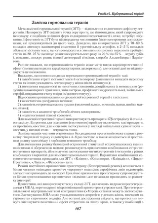 Розділ 9. Пубертатний період

            Замісна гормональна терапія
    Мета замісної гормональної терапії (ЗГТ) — відновлення ендогенного дефіциту ест
рогенів. На користь ЗГТ свідчить точка зору про те, що гіпогонадизм, який супроводжує
менопаузу, є подібним до інших форм ендокринної недостатності і, отже, потребує ліку
вання. Ефективність ЗГТ була підтверджена численними багатоцентровими досліджен
нями, які продовжуються до цього часу. Доведено, що використання ЗГТ у 70–80 %
випадків зменшує вазомоторні симптоми й урогенітальну атрофію, в 2–5 % випадків
збільшує кісткову масу, що супроводжується зменшенням ризику переломів хребців і
стегна на 20–25 %; зменшує ризик колоректального раку на 20 %; на 25 % — втрату зубів
і, можливо, знижує ризик вікової дегенерації сітківки, хвороби Альцгеймера і Паркін
сона.
    Раніше вважали, що гормонозамісна терапія може мати також кардіопротективний
ефект (зменшувати ризик кардіоваскулярних захворювань), але останні дані не підтвер
джують це положення.
    Вважають, що основними двома перевагами гормонозамісної терапії є такі:
    1) запобігання втраті кісткової маси й остеопорозу (зменшення випадків перелому
стегна та інших ускладнень остеопорозу у жінок після менопаузи);
    2) зменшення вираженості патологічних симптомів, асоційованих із менопаузою (ре
дукція вазомоторних припливів, змін настрою, профілактика урогенітальної, вагінальної
атрофії, покращання стану шкіри і м’язового тонусу).
    Відносними протипоказаннями до замісної естрогенної терапії є такі стани:
    1) холестатична дисфункція печінки;
    2) наявність естрогензалежних пухлин (молочної залози, яєчників, матки, шийки мат
ки, піхви);
    3) наявність в анамнезі тромбоемболічних захворювань;
    4) недіагностовані піхвові кровотечі.
    Для замісної естрогенної терапії використовують препарати 17β естрадіолу й етиніл
естрадіолу. Естрогени для орального (системного) прийому включають такі препарати,
як прогінова, овестин; для місцевого застосування у вигляді вагінальних супозиторіїв —
овестин, у вигляді гелю — естрожель тощо.
    Замісна терапія чистими естрогенами без додавання прогестинів може сприяти роз
витку гіперплазії та раку ендометрія в 4–8 раз частіше, а також асоціюється зі зростан
ням ризику холелітіазу і глибокого венозного тромбозу.
    Для зменшення ризику безопірної естрогенної стимуляції естрогензалежних тканин
пацієнткам зі збереженою маткою рекомендують призначення комбінованих естроген
гестагенних препаратів, або сполучене застосування чистих естрогенів і гестагенів у різних
комбінаціях і варіантах для замісної гормональної терапії. Варіантами комбінованих ес
троген гестагенних препаратів для ЗГТ є «Клімен», «Клімонорм», «Клімадієн», «Цикло
Прогінова», «Лівіал», «Фемостон» та ін.
    Режим постійного призначення прогестерону (безперервний режим) асоціюється з
більш частими епізодами кровотеч «прориву» внаслідок атрофічних змін ендометрія,
але частіше призводить до аменореї. Циклічне призначення прогестерону супроводжуєть
ся більш прогнозованими кровотечами «відміни», але не завжди призводить до розвит
ку аменореї.
    Прогестини, які використовуються у складі ЗГТ, включають медроксипрогестерон
ацетат (МПА), норетиндрон і мікроіонізований прогестерон (утрожестан). Прогестерон
звільнюючі внутрішньоматкові контрацептиви («Мірена») також можуть застосовува
тися. Застосування МПА може ускладнюватися депресією у деяких жінок, тимчасом як
утрожестан спричинює седацію. Але останні дослідження свідчать, що прогестини мо
жуть зменшувати позитивний ефект естрогенів на ліпіди крові, а також у комбінації з

                                          107
 