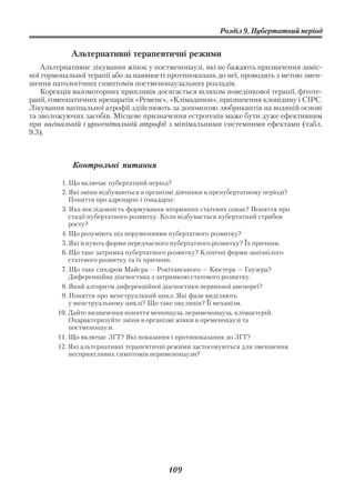 Розділ 9. Пубертатний період


            Альтернативні терапевтичні режими
    Альтернативне лікування жінок у постменопаузі, які не бажають призначення заміс
ної гормональної терапії або за наявності протипоказань до неї, проводять з метою змен
шення патологічних симптомів постменопаузальних розладів.
    Корекція вазомоторних припливів досягається шляхом поведінкової терапії, фітоте
рапії, гомеопатичних препаратів «Ременс», «Клімадинон», призначення клонідину і СІРС.
Лікування вагінальної атрофії здійснюють за допомогою любрикантів на водяній основі
та зволожуючих засобів. Місцеве призначення естрогенів маже бути дуже ефективним
при вагінальній і урогенітальній атрофії з мінімальними системними ефектами (табл.
9.3).



            Контрольні питання

         1. Що включає пубертатний період?
         2. Які зміни відбуваються в організмі дівчинки в препубертатному періоді?
            Поняття про адренархе і гонадархе.
         3. Яка послідовність формування вторинних статевих ознак? Поняття про
            стадії пубертатного розвитку. Коли відбувається пубертатний стрибок
            росту?
         4. Що розуміють під порушеннями пубертатного розвитку?
         5. Які існують форми передчасного пубертатного розвитку? Їх причини.
         6. Що таке затримка пубертатного розвитку? Клінічні форми запізнілого
            статевого розвитку та їх причини.
         7. Що таке синдром Майєра — Рокітанського — Кюстера — Гаузера?
            Диференційна діагностика з затримкою статевого розвитку.
         8. Який алгоритм диференційної діагностики первинної аменореї?
         9. Поняття про менструальний цикл. Які фази виділяють
            у менструальному циклі? Що таке овуляція? Її механізм.
        10. Дайте визначення поняття менопауза, перименопауза, клімактерій.
            Охарактеризуйте зміни в організмі жінки в пременопаузі та
            постменопаузі.
        11. Що включає ЗГТ? Які показання і протипоказання до ЗГТ?
        12. Які альтернативні терапевтичні режими застосовуються для зменшення
            несприятливих симптомів перименопаузи?




                                           109
 