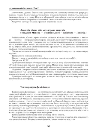 Акушерство і гінекологія. Том 2

   Діагностика. Діагноз базується на ретельному об’єктивному обстеженні репродук
тивного тракту. Поперечна перетинка піхви нерідко помилково приймається за непер
форовану дівочу перетинку. При неперфорованій дівочий перетинці, на відміну від по
перечної вагінальної перетинки, виявляють гіменальне кільце нижче перетинки.
   Хірургічна корекція полягає у резекції перетинки піхви.



            Агенезія піхви, або мюллерова агенезія
            (синдром Майєра — Рокітанського — Кюстера — Гаузера)
   Агенезія піхви, або мюллерова агенезія (синдром Майєра — Рокітанського — Кюсте
ра — Гаузера), — природжена мюллерова аномалія, що може бути представлена як пов
ною агенезією піхви і відсутністю матки, так і частковою вагінальною агенезією з наяв
ністю рудиментарної матки і дистальної частини піхви. Це захворювання слід відрізня
ти від атрезії піхви, коли мюллерова система є розвинутою, але дистальна частина піхви
заміщена сполучною тканиною.
   Діагноз визначається при об’єктивному обстеженні та підтверджується такими кри
теріями:
   1) відсутність повноцінної піхви;
   2) присутність яєчників (візуалізація яєчників при ультрасонографії);
   3) каріотип 46,ХХ.
   При частковій агенезії або атрезії піхви при ректальному обстеженні можна виявити
об’ємні утворення в тазі, що нагадують матку. Матка може також візуалізуватися при
ультрасонографії, комп’ютерній томографії або магнітно резонансній томографії.
   Лікування. Створення неовагіни може досягатись як систематичними розширеннями
перинеального тіла (центру промежини) протягом тривалого періоду, так і за допомогою
реконструктивної хірургії (лапароскопічна пластика неовагіни з очеревини таза тощо).
   При справжній атрезії піхви створена неовагіна може бути з’єднана з верхньою час
тиною генітального тракту.



            Тестикулярна фемінізація
   Тестикулярна фемінізація — це природжена нечутливість до дії андрогенів внаслідок
дисфункції або відсутності рецепторів тестостерону, що призводить до утворення жіно
чого фенотипу в індивідів генетично чоловічої статі (46,XY). Частота цього синдрому
становить 1:50 000 жінок. Внаслідок наявності тестикулярної тканини (яєчок), з ранніх
періодів розвитку секретується мюллерівський інгібуючий фактор, отже, такі індивіди
не мають структур мюллерівського походження. Яєчка можуть бути неопущеними або
мігрувати у великі соромітні губи. Зменшення або відсутність чутливості до тестостеро
ну призводить до відсутності лобкового та аксилярного оволосіння. Продукція естро
генів звичайно має місце, що приводить до розвитку молочних залоз, але відсутність
матки супроводжується первинною аменореєю.
   Такі пацієнтки часто мають піхву у вигляді сліпої кишені.
   Реконструктивне хірургічне лікування включає створення неовагіни для можливості
сексуальної функції. Репродуктивна функція у таких пацієнток відсутня.


                                        112
 