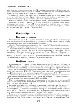Акушерство і гінекологія. Том 2

жіночі статеві органи не розвиваються. Ці індивіди мають жіночий фенотип, але зви
чайно нерозвинуті молочні залози. У пацієнтів з відсутністю або дефектом рецепторів
прогестерону розвивається синдром тестикулярної фемінізації.
   Якщо тестикулярна фемінізація розвивається внаслідок периферичного ефекту змен
шеної або відсутньої чутливості рецепторів до тестостерону, іншим прикладом наяв
ності жіночого фенотипу при чоловічому генотипі є дисгенезія гонад.
   Синдром Свайєра — природжена відсутність яєчок в осіб генетичної чоловічої статі
— призводить до розвитку жіночого фенотипу, подібно до яєчникової агенезії. Внаслі
док відсутності розвитку яєчок, МІФ не продукується і ці пацієнти мають внутрішні і
зовнішні жіночі геніталії. Але відсутність продукції естрогенів призводить до відсут
ності або недостатнього розвитку молочних залоз.


           Центральні розлади
           Гіпоталамічні розлади
   Гіпофіз не виділяє ФСГ і ЛГ, якщо гіпоталамус не продукує ГнРГ, не транспортує
його в гіпофіз або не звільнює його в пульсаційному режимі. Ановуляція і аменорея
виникають внаслідок гіпогонадотропного гіпогонадизму.
   Синдром Кальмана включає природжену відсутність ГнРГ і часто асоціюється з анос
мією (втратою можливості відчувати запахи).
   Транспорт ГнРГ може бути порушений внаслідок компресії або деструкції гіпофізар
ної ніжки або аркуатних ядер. Це може бути наслідком впливу пухлинних мас, травми,
саркоїдозу, туберкульозу, опромінення або хвороби Генда — Шіллєра — Кріщена.
   Дефект пульсаційного викиду ГнРГ може мати місце при нервовій анорексії (anorexia
nervosa), надмірному стресі, надмірних фізичних навантаженнях (атлетика), гіперпро
лактинемії та конституційній затримці пубертатного розвитку.

           Гіпофізарні розлади
   Первинний дефект гіпофіза є рідкісною причиною первинної аменореї. Дисфункція
гіпофіза звичайно є наслідком гіпоталамічної дисфункції. Ці порушення можуть бути
спричинені пухлинами, інфільтративними процесами в гіпофізі або інфарктом гіпофіза.
Хірургія або опромінення гіпофізарних пухлин нерідко призводять до зменшення або
відсутності виділення ЛГ і ФСГ. Гемосидероз може спричинити відкладання заліза в
гіпофізі, що призводить до порушення продукції гонадотропами ФСГ і ЛГ.
   Діагностика. Пацієнтки з первинною аменореєю підлягають обстеженню згідно з особ
ливостями фенотипової картини — відсутністю або присутністю матки і відсутністю
або присутністю молочних залоз (табл. 10.2, рис. 10.1).
   Відсутність матки спостерігається при наявності яєчок (при генетичній чоловічій
статі) внаслідок продукції мюллерового інгібуючого фактора або при мюллеровій аге
незії (при генетичній жіночій статі).
   Розвиток молочних залоз залежить від наявності секреції естрогенів яєчниками.
Пацієнтки, які не мають матки і розвинутих молочних залоз, звичайно генетично є чо
ловіками (46,XY) з дефектом стероїдного синтезу або різними ступенями дисгенезії
гонад, при яких має місце адекватна продукція мюллерового інгібуючого фактора гонад
ною тканиною, але синтез андрогенних стероїдів є недостатнім.
   Якщо молочні залози розвинуті, а матка відсутня, етіологія цих станів може включа
ти природжену відсутність матки (мюллерова агенезія) у жінок або тестикулярну фемі
нізацію у чоловіків. В останньому випадку естрадіол продукується як безпосередньо

                                       114
 