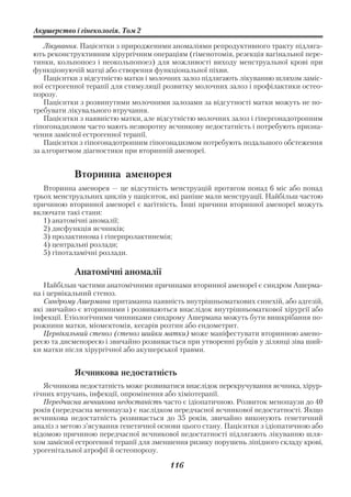 Акушерство і гінекологія. Том 2

    Лікування. Пацієнтки з природженими аномаліями репродуктивного тракту підляга
ють реконструктивним хірургічним операціям (гіменотомія, резекція вагінальної пере
тинки, кольпопоез і неокольпопоез) для можливості виходу менструальної крові при
функціонуючій матці або створення функціональної піхви.
    Пацієнтки з відсутністю матки і молочних залоз підлягають лікуванню шляхом заміс
ної естрогенної терапії для стимуляції розвитку молочних залоз і профілактики остео
порозу.
    Пацієнтки з розвинутими молочними залозами за відсутності матки можуть не по
требувати лікувального втручання.
    Пацієнтки з наявністю матки, але відсутністю молочних залоз і гіпергонадотропним
гіпогонадизмом часто мають незворотну яєчникову недостатність і потребують призна
чення замісної естрогенної терапії.
    Пацієнтки з гіпогонадотропним гіпогонадизмом потребують подальшого обстеження
за алгоритмом діагностики при вторинній аменореї.


            Вторинна аменорея
   Вторинна аменорея — це відсутність менструацій протягом понад 6 міс або понад
трьох менструальних циклів у пацієнток, які раніше мали менструації. Найбільш частою
причиною вторинної аменореї є вагітність. Інші причини вторинної аменореї можуть
включати такі стани:
   1) анатомічні аномалії;
   2) дисфункція яєчників;
   3) пролактинома і гіперпролактинемія;
   4) центральні розлади;
   5) гіпоталамічні розлади.

            Анатомічні аномалії
   Найбільш частими анатомічними причинами вторинної аменореї є синдром Ашерма
на і цервікальний стеноз.
   Синдрому Ашермана притаманна наявність внутрішньоматкових синехій, або адгезій,
які звичайно є вторинними і розвиваються внаслідок внутрішньоматкової хірургії або
інфекції. Етіологічними чинниками синдрому Ашермана можуть бути вишкрібання по
рожнини матки, міомектомія, кесарів розтин або ендометрит.
   Цервікальний стеноз (стеноз шийки матки) може маніфестувати вторинною амено
реєю та дисменореєю і звичайно розвивається при утворенні рубців у ділянці зіва ший
ки матки після хірургічної або акушерської травми.


            Яєчникова недостатність
   Яєчникова недостатність може розвиватися внаслідок перекручування яєчника, хірур
гічних втручань, інфекції, опромінення або хіміотерапії.
   Передчасна яєчникова недостаність часто є ідіопатичною. Розвиток менопаузи до 40
років (передчасна менопауза) є наслідком передчасної яєчникової недостатності. Якщо
яєчникова недостатність розвивається до 35 років, звичайно виконують генетичний
аналіз з метою з’ясування генетичної основи цього стану. Пацієнтки з ідіопатичною або
відомою причиною передчасної яєчникової недостатності підлягають лікуванню шля
хом замісної естрогенної терапії для зменшення ризику порушень ліпідного складу крові,
урогенітальної атрофії й остеопорозу.

                                        116
 