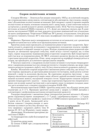 Розділ 10. Аменорея

            Сидром полікістозних яєчників
    Синдром Штейна — Левенталя був вперше описаний у 1935 р. як клінічний синдром,
що супроводжувався ановуляцією, олігоменореєю або аменореєю, гірсутизмом, ожирін
ням і збільшеними полікістозними яєчниками. Цей синдром є одним із проявів хвороби
полікістозних яєчників, основною ознакою якої є ановуляція, а інші симптоми можуть
зустрічатись у різній кількості і різних комбінаціях (табл. 10.3). Частота синдрому полі
кістозних яєчників (СПКЯ) становить 4–5 %. Деякі дослідження свідчать про Х домі
нантне наслідування СПКЯ, але інші доводять аутосомно домінантний тип успадкуван
ня цього захворювання. Теоретично СПКЯ має 50 % ризику успадкування, хоча реальна
експресія становить близько 40 % внаслідок модифікації генетичних і зовнішніх фак
торів.
    Патогенез. Причини цього захворювання остаточно не встановлені, але з розвитком
хвороби встановлюється хибне коло функціонування яєчників.
    Хронічна ановуляція призводить до підвищення рівня естрогенів і андрогенів. Зрос
таюча кількість андрогенів яєчникового і надниркового походження підлягає перифе
ричній конверсії в жировій тканині в естрон. Пізніше підвищення рівня андрогенів при
зводить до зменшення продукції глобуліну, який зв’язує статеві стероїди, що, в свою
чергу, сприяє подальшому підвищенню рівня естрогенів і андрогенів. Цей гіперестроген
ний стан веде до підвищення рівня ЛГ/ФСГ, атипового розвитку фолікулів, ановуляції
і зростання продукції андрогенів. Отже, знову андрогени на периферії конвертуються в
естрон, що призводить до клінічного прогресування хвороби.
    У багатьох пацієнток з синдромом полікістозних яєчників і супутньою гіперандроге
нією і ожирінням розвивається інсулінорезистентність і гіперінсулінемія, що може спри
чинити розвиток цукрового діабету типу II (інсуліннезалежного цукрового діабету).
    Клініка. Збільшення секреції андрогенів і зменшення рівня глобуліну, що зв’язує ста
теві стероїди, призводить до зростання рівня вільного тестостерону, який досягає клітин
мішеней у шкірі та волосяних фолікулах. Це спричинює розвиток гірсутизму — над
мірного оволосіння в андрогенчутливих зонах: обличчі, верхній половині спини, грудях,
нижній половині живота, внутрішній поверхні стегон. Характерною ознакою шкірних
проявів гіперандрогенії є акантоз — поява сіро коричневих бархатистих гіперпігменто
ваних зон на шкірі задньої частини шиї, в аксилярних зонах та шкірних складках; акан
тоз часто асоціюється з гіперінсулінемією (cиндром HAIR AN).
    Патогномонічним симптомом СПКЯ є хронічна ановуляція, яка збільшує ризик раку
ендометрія до 3–5 %. Проявами хронічної ановуляції у хворих із СПКЯ звичайно є
олігоменорея і дисфункціональні (ановуляторні) маткові кровотечі.
    Гіпертригліцеридемія і зменшення рівня ліпопротеїдів високої щільності збільшує
ризик кардіоваскулярних захворювань у 2–7 разів і цереброваскулярних — у 3 рази.
Тому контроль ліпідного профілю у пацієнток із СПКЯ повинен проводитись кожні 3–
5 років після 35 років. Аномальний мета
болізм глюкози і гіперінсулінемія зі змен                                    Таблиця 10.3
шенням чутливості до інсуліну збільшує час            Частота зустрічальності
тоту ожиріння і цукрового діабету типу II             симптомів СПКЯ
(ризик 25–35 % до 30 років) у таких хворих.
    Діагностика. Основними критеріями діа              Симптоми               Частота, %
гностики СПКЯ є:                                 Безплідність                     74
    1) гіперандрогенія з (або без) шкірної ма    Гірсутизм                        69
ніфестації;                                      Аменорея                         51
    2) хронічна ановуляція;                      Ожиріння                         41
    3) ознаки СПКЯ при ультразвуковому           Дисфункціональні                 29
дослідженні;                                     маткові кровотечі
                                          117
 