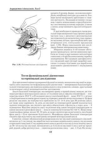 Акушерство і гінекологія. Том 2

                                             начають її розмір, форму, положення (ante
                                             flexio, retroflexio), контури і рухливість. Роз
                                             міри матки визначають орієнтовно в «тиж
                                             нях вагітності». Пальпація яєчників є склад
                                             ною і навіть неможливою в препубертатно
                                             му і постменопаузальному періодах, а також
                                             у жінок, котрі вживають оральні контрацеп
                                             тиви.
                                                 У разі необхідності проводять також рек
                                             тальне (при визначенні стану органів задньої
                                             частини таза у дівчаток) і ректовагінальне
                                             дослідження (для визначення стану крижо
                                             во маткових зв’язок, при retroflexio uteri, при
                                             нетриманні сечі, генітальних пролапсах)
                                             (рис. 1.10). Перед виконанням цих дослі
                                             джень бажане випорожнення кишечнику.
                                                 Збирання анамнезу й об’єктивне обсте
                                             ження проводяться з метою виявлення про
                                             блем не тільки в разі наявних патологічних
                                             симптомів, а й при безсимптомному перебігу
                                             захворювання. Всі одержані дані фіксують
                                             ся в медичній карті (історії хвороби) паці
                                             єнтки і служать підставою для вироблення
   Рис. 1.10. Ректовагінальне дослідження
                                             додаткового діагностичного і лікувального
                                             плану.


            Тести функціональної діагностики
            та гормональні дослідження
    Для орієнтовної оцінки ендокринної функції яєчників, визначення овуляції не втра
чають свого значення тести функціональної діагностики — вимірювання базальної (рек
тальної температури), дослідження цервікального слизу (симптом «зіниці», кристалізації
та натягнення слизу), кольпоцитологічне дослідження.
    Аналіз базальної температури, яка виміряна зранку в прямій кишці, виявляє дві тем
пературні фази менструального циклу: в І половині циклу (фолікуліновій фазі) — тем
пература нижче 37,0 °С; в II половині циклу (лютеїновій фазі) — вище 37,0 °С у зв’язку
з гіпертермічним впливом прогестерону на терморегулюючий центр гіпоталамуса. Ці фази
розділяє овуляція, що відбувається приблизно на 13–14 й день при 28 денному циклі,
але може дуже варіювати. За день до овуляції на температурній кривій відзначається
падіння температури, що свідчить про вихід яйцеклітини з фолікула, а через день — її
підвищення. Важливо звернути увагу на різницю між самою низькою температурою та
самою високою в різні фази циклу — вона не повинна бути менше 0,5–0,8 °С. Якщо гіпер
термічна фаза триває менше 10–12 днів, це може свідчити про недостатність лютеїнової
фази циклу і бути причиною безплідності. Монофазна крива базальної температури
свідчить про відсутність овуляції (ановуляторний менструальний цикл).
    Симптом «зіниці» обумовлений розширенням під час овуляції зовнішнього зіва ший
ки матки до 1 см слизом, що виробляється залозами цервікального каналу під впливом
естрогенної стимуляції. Слиз цервікального каналу розтягується від 4 см на початку циклу
до 10–12 см під час овуляції, зменшуючись до 4 см після овуляції. Слиз у цей час прозо
рий, рідкий, добре розтягується — симптом розтягнення слизу — рис. 1.11 а). Після ову
                                            10
 