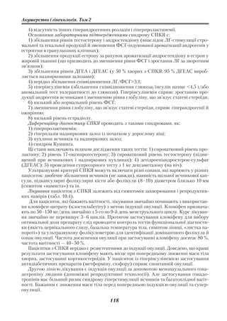 Акушерство і гінекологія. Том 2

   4) відсутність інших гіперандрогенних розладів і гіперпролактинемії.
   Основними лабораторними підтвердженнями синдрому СПКЯ є:
   1) збільшення рівнів тестостерону і андростендіону (внаслідок ЛГ стимуляції стро
мальної та текальної продукції й зменшення ФСГ індукованої ароматизації андрогенів у
естрогени в гранульозних клітинах);
   2) збільшення продукції естрону за рахунок ароматизації андростендіону в естрон у
жировій тканині (що призводить до зменшення рівня ФСГ і зростання ЛГ за зворотним
зв’язком);
   3) збільшення рівнів ДГЕА і ДГЕАС (у 50 % хворих з СПКЯ; 95 % ДГЕАС вироб
ляється наднирковими залозами);
   4) нерідко збільшення співвідношення ЛГ/ФСГ>3:1;
   5) гіперінсулінемія (збільшення співвідношення глюкоза/інсулін натще <4,5 і/або
аномальний тест толерантності до глюкози). Гіперінсулінемія сприяє зростанню про
дукції андрогенів яєчниками і зменшенню рівня глобуліну, що зв’язує статеві стероїди;
   6) низький або нормальний рівень ФСГ;
   7) зменшення рівня глобуліну, що зв’язує статеві стероїди, сприяє гіперандрогенії й
ожирінню;
   8) низький рівень естрадіолу.
   Диференційну діагностику СПКЯ проводять з такими синдромами, як:
   1) гіперпролактинемія;
   2) гіперплазія надниркових залоз із початком у дорослому віці;
   3) пухлини яєчників та надниркових залоз;
   4) синдром Кушинга.
   Ці стани виключають шляхом дослідження таких тестів: 1) сироватковий рівень про
лактину; 2) рівень 17 оксипрогестерону; 3) сироватковий рівень тестостерону (підви
щений при яєчникових і надниркових пухлинах); 4) дегідроепіандростерон сульфат
(ДГЕАС); 5) проведення супресорного тесту з 1 мг дексаметазону (на ніч).
   Ультразвукові критерії СПКЯ можуть включати різні ознаки, які варіюють у різних
пацієнток: двобічне збільшення яєчників (не завжди), наявність щільної яєчникової кап
сули, підкапсулярні фолікулярні кісти або фолікули (8–10) діаметром близько 10 мм
(симптом «намиста») та ін.
   Лікування пацієнток з СПКЯ залежить від симптомів захворювання і репродуктив
них намірів (табл. 10.4).
    Для пацієнток, які бажають вагітності, лікування звичайно починають з використан
ня кломіфен цитрату (клостильбегіту) з метою індукції овуляції. Кломіфен признача
ють по 50–150 мг/день звичайно з 5 го по 9 й день менструального циклу. Курс лікуван
ня звичайно не перевищує 3–6 циклів. Протягом застосування кломіфену для вибору
оптимальної дози препарату слід проводити контроль тестів функціональної діагности
ки (якість цервікального слизу, базальна температура тіла, симптом зіниці, «листка па
пороті») та ультразвукову фолікулометрію для ідентифікації домінантного фолікула й
ознак овуляції. Частота досягнення овуляції при застосуванні кломіфену досягає 80 %,
частота вагітності — 40–50 %.
   Пацієнтки з СПКЯ нерідко є резистентними до індукції овуляції. Доведено, що кращі
результати застосування кломіфену мають місце при попередньому зниженні маси тіла
хворих, застосуванні кортикостероїдів. У пацієнток із гіперінсулінемією застосування
антидіабетичних препаратів (метформіну, сіофору) сприяє спонтанній овуляції.
   Другою лінією лікування є індукція овуляції за допомогою менопаузального гона
дотропіну людини (допоміжні репродуктивні технології). Але застосування гонадо
тропінів має більший ризик синдрому гіперстимуляції яєчників та багатоплідної вагіт
ності. Бажаним є зниження маси тіла перед попередньою індукцією овуляції та супер
овуляції.

                                        118
 