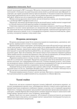 Акушерство і гінекологія. Том 2

винної дисменореї в 90 % випадків. Механізм лікувальної дії оральних контрацептивів
пов’язаний з блокадою овуляції (індукція ановуляції) та зменшенням проліферації ен
дометрія, що сприяє редукції синтезу простагландинів. У більшості пацієнток симптоми
дисменореї припиняються після 1 року застосування оральних контрацептивів, причому
цей ефект зберігається після припинення прийому цих препаратів.
    Новим класом оральних аналгетиків, які застосовуються також для лікування артри
ту, є інгібітори ЦОГ 2 (рофекоксиб та ін.).
    Хірургічне лікування дисменореї шляхом дилатації каналу шийки матки і невректомії
— в сучасній гінекологічній практиці майже не використовується.
    Симптоми первинної дисменореї нерідко спонтанно зникають у віці близько 30 років.
Вагітність і пологи також призводять до зменшення або ліквідації первинної дисмено
реї. Додаткові методи лікування включають фітотерапію, гомеопатичні препарати (дис
менорм, менальгін, ременс та ін.), голкорефлексотерапію, гінекологічний масаж, транс
кутанну електричну нервову стимуляцію тощо.


            Вторинна дисменорея
   Вторинна дисменорея може бути зумовлена наявністю ендометріозу, аденоміозу, міо
ми матки, цервікального стенозу і тазових спайок.
   Цервікальний стеноз спричинює дисменорею внаслідок обструкції потоку крові про
тягом менструації. Стеноз шийки матки може бути природженим або набутим внаслі
док інфекції, травми, хірургічних маніпуляцій. Пацієнтки нерідко скаржаться на мізерні
менструації та сильний переймоподібний біль, що зменшується після виділення менст
руальної крові. При об’єктивному обстеженні можуть бути виявлені виражені рубцеві
зміни шийки матки в ділянці внутрішнього зіва, що інколи призводить до неможливості
входження зондом у порожнину матки через цервікальний канал.
   Лікування цервікального стенозу полягає у дилатації шийки матки хірургічним шля
хом або за допомогою ламінарій. Хірургічна дилатація може бути виконана як за допо
могою загальної, так і парацервікальної анестезії. Техніка операції полягає у поступово
му розширенні каналу шийки матки за допомогою розширювачів Гегара до досягнення
можливості введення кюретки в порожнину матки й евакуації її вмісту.
   Ламінарії можуть бути використані в умовах амбулаторії. Ламінарії вводять у церві
кальний канал на 24 год. Ламінарія абсорбує воду з прилеглих тканин і збільшується в
об’ємі, що веде до повільного розширення шийки матки.
   Рецидиви цервікального стенозу є досить частими. Вагітність і піхвові пологи можуть
бути рекомендовані як дефінітивний метод лікування зі стійким ефектом.


            Тазові спайки

   Пацієнтки, які мали в анамнезі випадки тазових інфекцій, включаючи цервіцит, за
пальні захворювання органів таза, тубооваріальні абсцеси, можуть мати симптоми дис
менореї внаслідок вторинного спайкового процесу в малому тазі та черевній порожнині.
Пацієнтки з іншими локальними запальними й адгезивними процесами (апендицит, ен
дометріоз, хвороба Крона) або попередньою тазовою хірургією можуть також мати спай
ковий процес органів малого таза і вторинну дисменорею.
   Діагноз базується на даних анамнезу, об’єктивного (гінекологічного) дослідження
(фіксована нерухлива матка, конгломерат матки і придатків) і підтверджується резуль
татами експлоративної лапароскопії.

                                         126
 