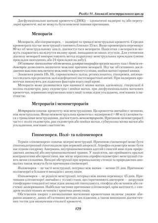 Розділ 11. Аномалії менструального циклу

   Дисфункціональні маткові кровотечі (ДМК) — ідіопатичні надмірні та/або нерегу
лярні кровотечі, які не можуть бути пояснені іншими причинами.


            Менорагія
    Менорагія, або гіперменорея, — надмірні та тривалі менструальні кровотечі. Середня
крововтрата під час менструації становить близько 35 мл. Якщо крововтрата перевищує
80 мл в1 менструальному циклі, діагностується менорагія. Пацієнтки з менорагією мо
жуть скаржитись на відчуття виливу крові, випадання великих згустків. Для уточнення
діагнозу менорагії використовують метод підрахунку менструальних прокладок (зміни
прокладок щогодинно, або 24 прокладки на добу).
    Об’єктивне гінекологічне обстеження, ультрасонографія органів малого таза і біопсія ен
дометрія дозволяють визначити можливі причини менорагії. Під час об’єктивного дослі
дження важливо виключити можливість кровотеч із піхви, шийки матки і прямої кишки.
    Зниження рівнів Hb, Ht, сироваткового заліза, ретикулоцитоз, гіпохромія, анізоци
тоз свідчать про розвиток залізодефіцитної постгеморагічної анемії. При надмірних кро
вотечах виконують дослідження факторів коагуляції крові.
    Менорагія може розвиватися при наявності міоми матки, аденоміозу, гіперплазії й
поліпа ендометрія, раку ендометрія і шийки матки, при дисфункціональних маткових
кровотечах, первинних порушеннях коагуляції та внаслідок ускладнень, пов’язаних із ва
гітністю.

            Метрорагія і менометрорагія
    Метрорагія означає кровотечу між менструаціями. Ця кровотеча звичайно є меншою,
ніж менструальна. Якщо міжменструальна кровотеча є надмірною (> 80 мл) і асоціюєть
ся з тривалими менструаціями, діагностують менометрорагію. Причиною менометрорагії
часто є поліп ендометрія, рак ендометрія або шийки матки, субмукозна міома матки або
ускладнення, пов’язані з вагітністю.


            Гіпоменорея. Полі та олігоменорея
   Термін «гіпоменорея» означає мізерні менструації. Причиною гіпоменореї може бути
гіпогонадотропний гіпогонадизм при нервовій анорексії. Атрофія ендометрія може бути
наслідком синдрому Ашермана, внутрішньоматкових адгезій і синехій внаслідок приро
джених аномалій або внутрішньоматкової травми. У пацієнток, що приймають оральні
контрацептиви або прогестини, має місце ятрогенна атрофія ендометрія і менструації ста
ють менш сильними. Вихідні обструкції при цервікальному стенозі та природжених ано
маліях також можуть бути причинами гіпоменореї.
   Поліменорея — це часті менструації, інтервал між якими — менше 21 дня. Причиною
поліменореї в більшості випадків є ановуляція.
   Олігоменорея — це рідкісні менструації, інтервал між якими перевищує 45 днів. При
чинами олігоменореї звичайно є ті самі стани, що спричинюють аменорею — дизрупція
гіпофізарно гонадної осі внаслідок аномалій гіпоталамуса, гіпофіза або яєчників або си
стемні захворювання. Найбільш частими причинами олігоменореї, крім вагітності, є син
дром полікістозних яєчників і хронічна ановуляція.
   Обстеження хворих з аномальними матковими кровотечами включає уважне зби
рання анамнезу, даних об’єктивних методів дослідження, а також виконання діагностич
них тестів для визначення етіології кровотечі.

                                          129
 