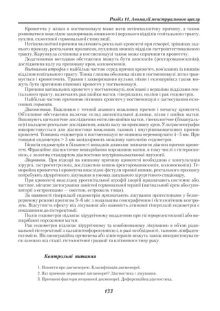 Розділ 11. Аномалії менструального циклу

   Кровотеча у жінки в постменопаузі може мати негінекологічну причину, а також
розвиватися внаслідок захворювань нижнього і верхнього відділів генітального тракту,
пухлин, екзогенної гормональної стимуляції.
   Негінекологічні причини включають ректальні кровотечі при геморої, тріщинах зад
нього проходу, ректальних пролапсах, пухлинах нижніх відділів гастроінтестинального
тракту. Карункула сечівника в постменопаузі також може спричинити кровотечу.
   Додатковими методами обстеження можуть бути аноскопія (ректороманоскопія),
дослідження калу на приховану кров, колоноскопія.
   Вагінальна атрофія є найбільш частою cеред причин кровотеч, пов’язаних із нижнім
відділом генітального тракту. Тонка слизова оболонка піхви в постменопаузі легко трав
мується і кровоточить. Травми і захворювання вульви, піхви і екзоцервікса також мо
жуть бути причиною піхвових кровотеч у постменопаузі.
   Причини вагінальних кровотеч у постменопаузі, пов’язані з верхніми відділами ген
ітального тракту, включають рак шийки матки, гіперплазію, поліпи і рак ендометрія.
   Найбільш частою причиною піхвових кровотеч у постменопаузі є застосування екзо
генних гормонів.
   Діагностика. Важливим є точний анамнез можливих причин і початку кровотечі.
Об’єктивне обстеження включає огляд аногенітальної ділянки, піхви і шийки матки.
Виконують цитологічне дослідження епітелію шийки матки, гінекологічне (бімануаль
не) і пальцеве ректальне дослідження, аналіз калу на приховану кров. Ультрасонографія
використовується для діагностики можливих тазових і внутрішньоматкових причин
кровотечі. Товщина ендометрія в постменопаузі не повинна перевищувати 4–5 мм. При
товщині ендометрія > 5 мм запідозрюють можливу патологію ендометрія.
   Біопсія ендометрія в більшості випадків дозволяє визначити діагноз причин крово
течі. Фракційне діагностичне вишкрібання порожнини матки, в тому числі з гістероско
пією, є золотим стандартом діагностики внутрішньоматкової патології.
   Лікування. При підозрі на кишкову причину кровотечі необхідною є консультація
хірурга, гастроентеролога, дослідження кишок (ректороманоскопія, колоноскопія). Ге
моройна кровотеча і кровотеча внаслідок фістули прямої кишки, ректального пролапсу
потребують хірургічного лікування в умовах загального хірургічного стаціонару.
   При кровотечі внаслідок урогенітальної атрофії хворій призначають системне або,
частіше, місцеве застосування замісної гормональної терапії (вагінальний крем або супо
зиторії з естрогенами — овестин, естрожель тощо).
   За наявності гіперплазії ендометрія призначають лікування прогестинами у безпе
рервному режимі протягом 3–6 міс з подальшим сонографічним і гістологічним контро
лем. Відсутність ефекту від лікування або наявність атипової гіперплазії ендометрія є
показанням до гістеректомії.
   Поліп ендометрія підлягає хірургічному видаленню при гістерорезектоскопії або ви
шкрібанні порожнини матки.
   Рак ендометрія підлягає хірургічному та комбінованому лікуванню в об’ємі ради
кальної гістеректомії з сальпінгоофоректомією і, в разі необхідності, тазовою лімфаден
ектомією. Післяопераційна променева або хіміотерапія можуть також використовувати
ся залежно від стадії, гістологічної градації та клітинного типу раку.


            Контрольні питання

         1. Поняття про дисменорею. Класифікація дисменореї.
         2. Які причини первинної дисменореї? Діагностика і лікування.
         3. Причинні фактори вторинної дисменореї. Диференційна діагностика.


                                          133
 