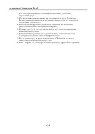 Акушерство і гінекологія. Том 2

        4. Що таке передменструальний синдром? Патогенез, діагностика,
           лікувальні підходи.
        5. Що розуміють під аномальними матковими кровотечами? Їх причини.
           Визначення поняття менорагія, метрорагія, менометрорагія, гіпоменорея,
           поліменорея, олігоменорея.
        6. Поняття про дисфункціональні маткові кровотечі. Які найчастіші
           фізіологічні та патологічні причини ановуляції?
        7. Охарактеризуйте методи лікування пацієнток із дисфункціональними
           матковими кровотечами.
        8. Які показання до радикального (дефінітивного) лікування пацієнток
           із дисфункціональними матковими кровотечами?
        9. Що включають постменопаузальні кровотечі? Етіологія, патогенез,
           діагностика і диференційна діагностика.
       10. Який алгоритм дій лікаря при маткових кровотечах у різні вікові періоди?




                                           134
 