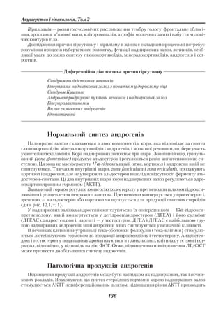 Акушерство і гінекологія. Том 2

   Вірилізація — розвиток чоловічих рис: зниження тембру голосу, фронтальне облисі
ння, зростання м’язової маси, кліторомегалія, атрофія молочних залоз і набуття чолові
чих контурів тіла.
   Дослідження причин гірсутизму і вірилізму в жінок є складним процесом і потребує
розуміння процесів пубертатного розвитку, функції надниркових залоз, яєчників, особ
ливої уваги до зміни синтезу глюкокортикоїдів, мінералокортикоїдів, андрогенів і ест
рогенів.

                    Диференційна діагностика причин гірсутизму
            Синдром полікістозних яєчників
            Гіперплазія надниркових залоз з початком у дорослому віці
            Синдром Кушинга
            Андрогенпродукуючі пухлини яєчників і надниркових залоз
            Гіперпролактинемія
            Вплив екзогенних андрогенів
            Ідіопатичний



            Нормальний синтез андрогенів
   Надниркові залози складаються з двох компонентів: кори, яка відповідає за синтез
глюкокортикоїдів, мінералокортикоїдів і андрогенів, і мозкової речовини, що бере участь
у синтезі катехоламінів. Кора надниркових залоз має три шари. Зовнішній шар, грануль
озний (zona glomerulosе) продукує альдостерон і регулюється ренін ангіотензиновою си
стемою. Ця зона не має ферменту 17α гідроксилази і, отже, кортизол і андрогени в ній не
синтезуються. Тимчасом внутрішні шари, zona fasciculata і zona reticularis, продукують
кортизол і андрогени, але не утворюють альдостерон внаслідок відсутності ферменту аль
достерон синтази. Ці два внутрішніх шари кори надниркових залоз регулюються адре
нокортикотропним гормоном (АКТГ).
   Зазначений гормон регулює конверсію холестеролу у прегненолон шляхом гідрокси
лювання і розщеплення непрямого ланцюга. Прегненолон конвертується у прогестерон і,
зрештою, — в альдостерон або кортизол чи шунтується для продукції статевих стероїдів
(див. рис. 12.1, т. 1).
   У надниркових залозах андрогени синтезуються з їх попередником — 17α гідрокси
прегненолону, який конвертується у дегідроепіандростерон (ДГЕА) і його сульфат
(ДГЕАС), андростендіон і, нарешті — у тестостерон. ДГЕА і ДГЕАС є найбільшою гру
пою надниркових андрогенів; інші андрогени в них синтезуються у незначній кількості.
   В яєчниках клітини внутрішньої тека оболонки фолікулів (тека клітини) стимулю
ються лютеїнізуючим гормоном до продукції андростендіону і тестостерону. Андростен
діон і тестостерон у подальшому ароматизуються в гранульозних клітинах у естрон і ест
радіол, відповідно, у відповідь на дію ФСГ. Отже, підвищення співвідношення ЛГ/ФСГ
може призвести до збільшення синтезу андрогенів.


            Патологічна продукція андрогенів
   Підвищення продукції андрогенів може бути наслідком як надниркових, так і яєчни
кових розладів. Враховуючи, що синтез стероїдних гормонів корою надниркових залоз
стимулюється АКТГ недиференційованим шляхом, підвищення рівня АКТГ призводить

                                         136
 