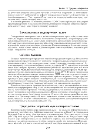 Розділ 12. Гірсутизм і вірилізм

до зростання продукції стероїдних гормонів, у тому числі андрогенів. За наявності ен
зимного дефекту, найближчий до дефекту попередник акумулюється і шунтується на
інший шлях розвитку. Так, ензимний блок синтезу як кортизолу, так і альдостерону при
зводить до зростання продукції андрогенів.
   В яєчниках зростання ЛГ або співвідношення ЛГ/ФСГ також призводить до надмірної
продукції андрогенів. Незалежно від причини, підвищення продукції андрогенів призво
дить до гірсутизму і може сприяти розвитку вірилізму.


            Захворювання надниркових залоз
   Захворювання надниркових залоз, які можуть спричинити вірилізацію у жінок, поді
ляють на 2 групи: ненеопластичні та неопластичні захворювання. Андрогенпродукуючі
пухлини надниркових залоз можуть бути представлені аденомами або карциномами (ра
ком). Аденоми надниркових залоз звичайно спричинюють надмірну продукцію глюко
кортикоїдів, вірилізуючі наслідки є рідкісними. Карциноми можуть більш швидко про
гресувати і зумовлювати значне підвищення рівня глюкокортикоїдів, мінералокорти
коїдів і андрогенних стероїдів.

            Синдром Кушинга
   Синдром Кушинга характеризується надмірною продукцією кортизолу. Враховуючи,
що проміжними продуктами синтезу кортизолу є андрогени, синдром Кушинга може су
проводжуватися супутнім гіперандрогенним станом. Причинами розвитку синдрому Ку
шинга можуть бути аденоми гіпофіза, ектопічна продукція АКТГ, пухлини надниркових
залоз. При синдромі Кушинга, спричиненому розвитком аденоми гіпофіза, має місце
гіперсекреція АКТГ. Паранеопластичний синдром, наприклад негіпофізарні АКТГ про
дукуючі пухлини, також призводить до зростання рівня АКТГ. Пухлини надниркових
залоз звичайно супроводжуються зниженням рівня АКТГ внаслідок негативного зворот
ного зв’язку з підвищенням рівня надниркових стероїдних гормонів. Усі три причини
призводять до надмірної продукції глюкокортикоїдів — глюкокортикоїдного ексцесу, що
й спричинює розвиток синдрому Кушинга, а також гірсутизм, акне, нерегулярні менст
руальні кровотечі внаслідок гіперпродукції андрогенів наднирковими залозами.
   При підозрі на синдром Кушинга діагноз підтверджують за допомогою нічного декса
метазонового супресорного тесту. Якщо має місце нормальний негативний зворотний зв’я
зок від екзогенного стероїдного гормону, надниркові залози повинні зменшити гормо
нальну продукцію у відповідь на дексаметазон. Рівень кортизолу в плазмі крові вимірю
ють наступного ранку. Якщо рівень кортизолу < 5 мг/дл, діагноз синдрому Кушинга ви
ключається. Рівень кортизолу > 10 мг/дл вважається діагностичним, тимчасом як зна
чення у межах 5–10 мг/дл — невизначеними. Для підтвердження діагнозу оцінюють рівень
вільного кортизолу у 24 годинній кількості сечі.

            Природжена гіперплазія кори надниркових залоз
   Природжена гіперплазія кори надниркових залоз — це комплекс дефіцитів ензимів,
включених у стероїдогенез. Найбільш частим порушенням є дефіцит 21α гідроксилази.
Ензимний блок на цьому рівні призводить до накопичення 17α гідроксипрогестерону
(17 ОГП), який шунтується у коло синтезу андрогенів. Пацієнтки з природженою гіпер
плазією кори надниркових залоз не синтезують кортизол або мінералокортикоїди, що
проявляється адреналовою недостатністю і втратою натрію при народженні. Новонаро
джені жіночої статі мають невизначені геніталії внаслідок надлишку продукції андро

                                       137
 