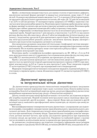 Акушерство і гінекологія. Том 2

    Проба з гестагенами використовується для оцінки ступеня естрогенового дефіциту,
виключення маткової форми аменореї та вважається позитивною, якщо через 2–3 дні
після 6–8 денного внутрішньом’язового введення 1 мл 1 % го розчину (10 мг) прогестерону,
чи орального або ректального призначення гестагенів, або через 10–14 днів після введення
1 мл 2,5% го (25 мг) розчину 17 оксипрогестерону капронату (17 ОПК) у пацієнтки з’яв
ляється менструальноподібна кровотеча. Позитивна прогестеронова проба виключає матко
ву форму аменореї та свідчить про достатню естрогенну активність яєчників. Негативна проба
свідчить про глибоке ураження ендометрія або слабку естрогенну стимуляцію.
    Проба з естрогенами і гестагенами виконується після негативного результату прогес
теронової проби. Хворій протягом 7 днів вводять естрогени (по 1 мл 0,1% го масляного
розчину фолікуліну або синестролу, або по 2 таблетки мікрофоліну (етінілестрадіолу що
денно), у подальшому протягом 8 днів призначають прогестерон. Позитивна проба (по
ява менструальноподібної реакції) дозволяє виключити маткову форму аменореї і
свідчить про недостатню ендокринну активність яєчників.
    Для визначення резервних можливостей гіпоталамо гіпофізарної системи викорис
товують пробу з комбінованими естроген гестагенними препаратами (оральними контра
цептивами). Після відміни препарату може спостерігатися ребаунд ефект — відновлен
ня регулярних менструацій і овуляція.
    Позитивна проба з кломіфеном (кломіфен призначають по 50–100 мг з 5 го по 9 й
день менструального циклу) супроводжується підвищенням рівня фолікулостимулюю
чого (ФСГ) і лютеїнізуючого (ЛГ) гормонів, що призводить до овуляції.
    Проба з дексаметазоном проводиться з метою виявлення джерела гіперандрогенії та
грунтується на пригніченні секреції адренокортикотропного гормону (АКТГ) при вжи
ванні дексаметазону по 0,5 мг 4 рази на день протягом 2 днів. Різке зниження секреції
17 кетостероїдів (17 КС) свідчить про наднирковий генез гіперандрогенії.
    Маркером гіперандрогенії яєчникового походження вважають підвищений рівень те
стостерону в сироватці крові, а також збільшення секреції 17 оксикетостероїдів (17 ОКС)
із сечею.


            Діагностичні процедури
            та інструментальні методи діагностики
    До діагностичних процедур (малих гінекологічних операцій) належать зондування
матки, пункція черевної порожнини через заднє склепіння піхви, біопсія шийки матки,
аспіраційна біопсія й аспіраційний кюретаж матки, роздільне (фракційне) діагностичне
вишкрібання порожнини матки (див. розділ «Гінекологічні операції»).
   Досить точним методом оцінки функції яєчників є гістологічне дослідження аспірата
або зскрібка ендометрія. Першій половині менструального циклу відповідає фаза про
ліферації в ендометрії, другій половині — фаза секреції. Якщо при дослідженні в другій
половині циклу виявляють проліферативні зміни ендометрія, це свідчить про ановуля
торний цикл.
   Високоінформативним і поширеним методом діагностики є ультразвукове досліджен
ня (ехографія, сонографія) з використанням трансабдомінального, трансвагінального, рек
тального датчиків. Для створення акустичного вікна трансабдомінальна ехографія вико
нується при наповненому сечовому міхурі. Трансвагінальна ехографія дозволяє викори
стати датчики високої частоти, при цьому дослідження проводиться при порожньому
сечовому міхурі, що зручніше для пацієнтки. Ожиріння та спайковий процес у малому
тазі не впливають на візуалізацію матки та придатків при трансвагінальній ехографії.
   За допомогою ультразвукового дослідження уточнюють інформацію щодо розмірів
матки (в нормі в середньому 65×51×36 мм), яєчників (29×28×19 мм), походження об’єм

                                           12
 