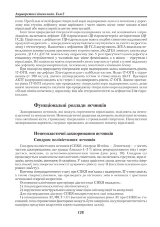 Акушерство і гінекологія. Том 2

генів. При більш м’якій формі гіперплазії кори надниркових залоз із початком у дорос
лому віці ступінь дефіциту може варіювати і часто мають місце лише ознаки м’якої
вірилізації або нерегулярність ритму менструацій.
    Інші типи природженої гіперплазії кори надниркових залоз, які асоціюються з віри
лізацією, включають дефіцит 11β гідроксилази і 3β гідроксистероїд дегідрогенази (3β
ГСД). Пацієнтки з дефіцитом 11β гідроксилази мають подібні симптоми надлишкової
продукції андрогенів — попередники акумулюються і шунтуються на синтез андростен
діону і тестостерону. Пацієнтки з дефіцитом 3β ГСД акумулюють ДГЕА внаслідок не
можливого конвертування прегненолону в прогестерон, або ДГЕА зменшує синтез анд
рогенів. ДГЕА і ДГЕАС мають м’яку андрогенну дію. У разі присутності цього дефекту в
гонадному стероїдогенезі у чоловіків має місце фемінізація, а в жінок — гірсутизм і
вірилізація. Всі пацієнтки мають порушений синтез кортизолу і різні ступені надлишку
або дефіциту мінералокортикоїдів, залежно від локалізації ензимного блоку.
    При підозрі на природжену гіперплазію кори надниркових залоз, визначають рівень
17 ОГП, тому що дефіцит 21α гідроксилази є найбільш частим. Якщо 17 ОГП є підви
щеним (> 200 нг/дл), діагноз підтверджують тестом зі стимуляцією АКТГ. Препарат
АКТГ (кортрозин) вводять в/в і через 1 год вимірюють рівень 17 ОГП. Значне зростан
ня рівня 17 ОГП свідчить про природжену гіперплазію кори надниркових залоз, дещо
нижчі значення можуть свідчити про природжену гіперплазію кори надниркових залоз
з більш пізнім початком у дорослому віці або гетерозиготністю за дефіцитом 21α гідро
ксилази.


            Функціональні розлади яєчників
   Захворювання яєчників, які можуть спричинити вірилізацію, поділяють на ненео
пластичні та неопластичні. Ненеопластичні ураження включають полікістозні яєчники,
тека лютеїнові кісти, стромальну гіперплазію і стромальний гіпертекоз. Неопластичні
захворювання варіюють і нерідко призводять до швидкого початку вірилізації.


            Ненеопластичні захворювання яєчників
            Синдром полікістозних яєчників
   Синдром полікістозних яєчників (СПКЯ, синдром Штейна — Левенталя) — є досить
частим захворюванням, що уражає близько 4–5 % жінок репродуктивного віку і пере
дається, можливо, за аутосомно домінантним типом (див. розд. 10). Синдром су
проводжується комплексом патологічних симптомів, що включають гірсутизм, вірилі
зацію, ановуляцію, аменорею й ожиріння. У таких пацієнток також зростає частота гіпер
інсулінемії, інсулінорезистентності і цукрового діабету типу II (інсуліннезалежного цук
рового діабету).
   Причина гіперандрогенного стану при СПКЯ пов’язана з надмірною ЛГ стимуляцією,
а також гіперінсулінемією, що призводить до кістозних змін в яєчниках і зростання
яєчникової секреції андрогенів.
   Основними клінічними критеріями діагностики СПКЯ вважають :
   1) гіперандрогенію (клінічну або біохімічну);
   2) порушення менструального циклу внаслідок олігоовуляції та ановуляції.
   Для підтвердження діагнозу СПКЯ використовують такі показники:
   1) співвідношення ЛГ/ФСГ >3:1 (механізм підвищення рівня ЛГ при СПКЯ не з’я
сований, хоча сприяючими факторами можуть бути ожиріння, інсулінорезистентність і
надмірна продукція андрогенів корою надниркових залоз);

                                         138
 