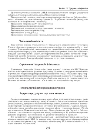 Розділ 12. Гірсутизм і вірилізм

   2) початок розвитку симптомів СПКЯ напередодні або після менархе (передчасне
пубархе, олігоменорея, гірсутизм, акне, збільшення маси тіла);
   3) ознаки полікістозних яєчників при ультразвуковому дослідженні (збільшені яєч
ники з щільною капсулою і підкапсулярними 8–15 дрібними кістами або фолікулами
діаметром 8–10 мм (симптом «намиста»);
   4) наявність ожиріння (у 50–75 % пацієнток);
   5) наявність інсулінорезистентності;
   6) підвищення рівня тестостерону (загального і вільного);
   7) підвищення рівня андростендіону;
   8) підвищення рівня ДГЕАС;
   9) зменшення співвідношення глюкоза/інсулін натщесерце < 4,5.


            Тека лютеїнові кісти
    Тека клітини яєчника стимулюються ЛГ і продукують андростендіон і тестостерон.
У нормі ці андрогени шунтуються до гранульозних клітин для ароматизації в естрон і
естрадіол. Тека лютеїнові кісти виникають при тривалій і масивній стимуляції яєчника
гонадотропінами і продукують надлишкову кількість андрогенів. Такі кісти в більшості
випадків є двосторонніми і можуть спостерігатися при нормальній вагітності і трофо
бластичній хворобі. Яєчники є збільшеними у пацієнток, у яких мають місце гірсутизм
і, рідко, вірилізація. Тека лютеїнові кісти нерідко регресують спонтанно.


            Стромальна гіперплазія і гіпертекоз
   Стромальна гіперплазія (гіперплазія строми яєчника) є частою між 50 і 70 роками
життя і може зумовлювати розвиток гірсутизму. Яєчники є уніформно збільшеними.
Стромальний гіпертекоз характеризується накопиченням «гнізд» тека клітин серед гіпер
плазованої строми і більш часто призводить до вірилізації, ніж проста стромальна гіпер
плазія, тому що накопичені тека клітини зберігають здатність до синтезу андрогенів.
Яєчники виглядають збільшеними і м’ясистими, що не відповідає віку хворих.


            Неопластичні захворювання яєчників

            Андрогенпродукуючі пухлини яєчника

   Андрогенпродукуючі пухлини яєчника можуть бути представлені пухлинами строми
статевого тяжа (мезенхімальні пухлини), Сертолі — Лейдига клітинними пухлинами
(аренобластома), гранульозо текаклітинними пухлинами, гілюсноклітинними пухлина
ми (Лейдига) і зародковоклітинними клітинами (гонадобластома). Сертолі Лейдига
клітинні пухлини звичайно виникають у молодих жінок і становлять близько 1 % усіх
пухлин яєчників. Гілюсноклітинні клітини є більш рідкісними, ніж Сертолі — Лейдига
клітинні, і спостерігаються переважно в жінок у постменопаузі. Ці пухлини можуть сек
ретувати андрогени, що призводить до розвитку гірсутизму і вірилізму.
   Під час вагітності може розвиватися лютеома — доброякісна пухлина, яка зростає у
відповідь на стимуляцію ХГЛ. Ця пухлина може спричинювати значне підвищення рівня
тестостерону й андростендіону і, відповідно, вірилізацію у 65 % плодів жіночої статі. Ці
зміни зникають після пологів.

                                         139
 