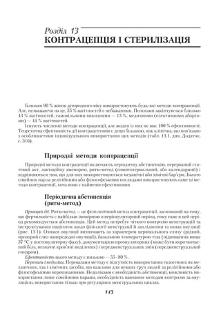 Розділ 13
            КОНТРАЦЕПЦІЯ І СТЕРИЛІЗАЦІЯ




    Близько 90 % жінок дітородного віку використовують будь які методи контрацепції.
Але, незважаючи на це, 55 % вагітностей є небажаними. Пологами закінчуються близько
43 % вагітностей, самовільними викиднями — 13 %, медичними (елективними аборта
ми) — 44 % вагітностей.
    Існують численні методи контрацепції, але жоден із них не має 100 % ефективності.
Теоретична ефективність дії контрацептивів є дещо більшою, ніж клінічна, що пов’язано
з особливостями індивідуального використання цих методів (табл. 13.1, див. Додаток,
с. 316).


            Природні методи контрацепції
   Природні методи контрацепції включають періодичну абстиненцію, перерваний ста
тевий акт, лактаційну аменорею, ритм метод (симптотермальний, або календарний) і
відрізняються тим, що для них використовуються механічні або хімічні бар’єри. Багато
сімейних пар за релігійними або філософськими поглядами використовують саме ці ме
тоди контрацепції, хоча вони є найменш ефективними.

            Періодична абстиненція
            (ритм метод)
   Принцип дії. Ритм метод — це фізіологічний метод контрацепції, заснований на тому,
що фертильність є найбільш імовірною в періовуляторний період, тому саме в цей пері
од рекомендується абстиненція. Цей метод потребує чіткого контролю менструацій та
інструктування пацієнток щодо фізіології менструації й запліднення та ознак овуляції
(рис. 13.1). Ознаки овуляції визначають за характером цервікального слизу (рідкий,
прозорий слиз напередодні овуляції), базальною температурою тіла (підвищення вище
37 °С у постовуляторну фазу), документацією преовуляторних (може бути короткочас
ний біль, незначні кров’яні виділення) і передменструальних змін (передменструальний
синдром).
   Ефективність цього методу є низькою — 55–80 % .
   Переваги і недоліки. Перевагами методу є відсутність використання екзогенних як ме
ханічних, так і хімічних засобів, що важливо для певних груп людей за релігійними або
філософськими переконаннями. Недоліками є необхідність абстиненції, можливість ви
користання лише сімейними парами, необхідність навчання методам контролю за ову
ляцією, використання тільки при регулярних менструальних циклах.

                                        143
 
