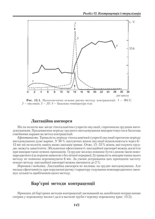 Розділ 13. Контрацепція і стерилізація

                                                                                   t, °С
                                          2




                                              3

                                                                       4
                                                                                   37,0




             1



                                                                       дні циклу
         Рис. 13.1. Патогенетичні основи ритму методу контрацепції: 1 — ФСГ;
      2 — овуляція; 3 — ЛГ; 4 — базальна температура тіла




            Лактаційна аменорея
   Після пологів має місце гіпоталамічна супресія овуляції, спричинена грудним виго
довуванням. Продовження періоду грудного вигодовування використовується багатьма
сімейними парами як метод контрацепції.
   Ефективність. Тривалість періоду гіпоталамічної супресії овуляції протягом періоду
вигодовування дуже варіює. У 50 % лактуючих жінок овуляції відновлюються через 6–
12 міс після пологів, навіть якщо лактація триває. Отже, 15–55 % жінок, які годують груд
дю, можуть завагітніти. Збільшення ефективності лактаційної аменореї можна досягтти
при використанні певних принципів: 1) грудне молоко повинне бути єдиною їжею ново
народженого (за першою вимогою і без нічної перерви); 2) тривалість використання цього
методу не повинна перевищувати 6 міс. За умови дотримання цих принципів частоту
невдач методу лактаційної аменореї можна зменшити до 2 %.
   Переваги і недоліки. Лактаційна аменорея не впливає на грудне вигодовування. Але
низька ефективність при порушенні ритму і характеру годування новонародженого змен
шує кількість прибічників цього методу.


            Бар’єрні методи контрацепції

   Принцип дії бар’єрних методів контрацепції заснований на запобіганні потраплянню
сперми у порожнину матки і далі в маткові труби і черевну порожнину (рис. 13.2).

                                         145
 