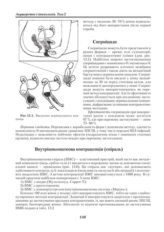 Акушерство і гінекологія. Том 2

                                           методу є низькою, 50–70 % жінок відмовля
                                           ються від його використання після першої
                                           спроби.


                                                 Сперміциди
                                               Сперміциди можуть бути представлені в
                                            різних формах — креми, гелі, супозиторії,
                                            пінки і контрацептивні плівки (див. рис.
                                            13.2). Найбільш широко застосовуваними
                                            сперміцидами є ноноксинол 9 і октоксинол 9.
                                            Ці агенти розривають клітинні мембрани
                                            сперматозоїдів і також діють як механічний
                                            бар’єр перед цервікальним каналом. Спермі
                                            циди повинні бути введені у піхву щонай
                                            менше за 30 хв перед статевим актом, для
                                            можливості диспергуватись у піхві. Спермі
                                            циди можуть використовуватись як окре
                                            мий метод контрацепції. Але їх ефективність
                                            значно збільшується при поєднаному засто
                                            суванні з кондомами, цервікальними ковпач
                                            ками, діафрагмами та іншими контрацептив
                                            ними методами.
                                               Ефективність сперміцидів при викорис
   Рис.13.5. Введення цервікального ков     танні разом з кондомом може досягати
пачка                                       97 %, але при окремому застосуванні — лише
                                            75–80 %.
   Переваги і недоліки. Перевагами є варіабельність форм і дешевизна методу, здатність
ноноксинолу 9 зменшувати ризик ураження ЗПСШ, у тому числі передачі ВІЛ інфекції.
Недоліками є можливість побічних ефектів (подразнення піхви і зовнішніх статевих
органів), відносно висока частота невдач при окремому застосуванні.


            Внутрішньоматкова контрацепція (спіраль)

   Внутрішньоматкова спіраль (ВМС) — пластиковий пристрій, який часто має метале
вий компонент (мідь, срібло та ін.) і вводиться в порожнину матки за допомогою спеці
альної канюлі — провідника (рис. 13.6). Ця спіраль має «вусики», які допомагають
здійснювати контроль за її локалізацією (можливість експульсії або міграції) і полегшу
ють видалення ВМС. З метою контрацепції ВМС використовується з 1800 року. В су
часній практиці найбільш поширеними є 3 типи ВМС:
   1) ВМС з міддю (Мультилоуд, Сopper Т);
   2) ВМС з прогестероном;
   3) ВМС з левоноргестрелом (внутрішньоматкова система «Мірена»).
   Близько 100 млн жінок у всьому світі використовують ВМС, тобто це один з найпо
пулярніших методів контрацепції. Зазвичай її використовують пацієнтки з протипока
заннями до застосування оральних контрацептивів, ті, що мають низький ризик ЗПСШ,
заміжні, багатородящі жінки. Абсолютні та відносні протипоказання до застосування
ВМК подано в табл. 13.2.

                                         148
 