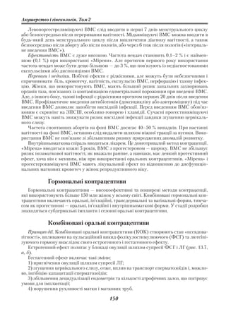 Акушерство і гінекологія. Том 2

   Левоноргестрелвміщуючі ВМС слід вводити в перші 7 днів менструального циклу
або безпосередньо після переривання вагітності. Мідьвміщуючі ВМС можна вводити в
будь який день менструального циклу після виключення діагнозу вагітності, а також
безпосередньо після аборту або після пологів, або через 6 тиж після пологів («інтерваль
не введення ВМС»).
   Ефективність ВМС є дуже високою. Частота невдач становить 0,1–2 % і є наймен
шою (0,1 %) при використанні «Мірени». Але протягом першого року використання
частота невдач може бути дещо більшою — до 3 %, що пов’язують із недіагностованими
експульсіями або диспозиціями ВМС.
   Переваги і недоліки. Побічні ефекти є рідкісними, але можуть бути небезпечними і
спричинювати біль, кровотечу, вагітність, експульсію ВМС, перфорацію і тазову інфек
цію. Жінки, що використовують ВМС, мають більший ризик запальних захворювань
органів таза, пов’язаних із контамінацією едометріальної порожнини при введенні ВМС.
Але, з іншого боку, тазові інфекції є рідкісними протягом перших 20 днів після введення
ВМС. Профілактичне введення антибіотиків (доксицикліну або азитроміцину) під час
введення ВМС дозволяє запобігти висхідній інфекції. Перед введенням ВМС обов’яз
ковим є скринінг на ЗПСШ, особливо гонорею і хламідії. Сучасні прогестинвміщуючі
ВМС можуть навіть знижувати ризик висхідної інфекції завдяки згущенню цервікаль
ного слизу.
   Частота спонтанних абортів на фоні ВМС досягає 40–50 % випадків. При настанні
вагітності на фоні ВМС, останню слід видалити шляхом ніжної тракції за вусики. Вико
ристання ВМС не пов’язане зі збільшенням ризику природжених аномалій розвитку.
   Внутрішньоматкова спіраль вводиться лікарем. Це довготривалий метод контрацепції.
«Мірена» вводиться кожні 5 років, ВМС з прогестероном — щороку. ВМС не збільшує
ризик позаматкової вагітності, як вважали раніше, а навпаки, має деякий протективний
ефект, хоча він є меншим, ніж при використанні оральних контрацептивів. «Мірена» і
прогестеронвміщуючі ВМС мають лікувальний ефект по відношенню до дисфункціо
нальних маткових кровотеч у жінок репродуктивного віку.

            Гормональні контрацептиви
   Гормональні контрацептиви — високоефективні та поширені методи контрацепції,
які використовують більше 150 млн жінок у всьому світі. Комбіновані гормональні кон
трацептиви включають оральні, ін’єкційні, трансдермальні та вагінальні форми, тимча
сом як прогестинові — оральні, ін’єкційні і внутрішньоматкові форми. У стадії розробки
знаходяться субдермальні імпланти і сезонні оральні контрацептиви.

            Комбіновані оральні контрацептиви
    Принцип дії. Комбіновані оральні контрацептиви (КОК) створюють стан «псевдова
гітності», впливаючи на пульсаційний викид фолікулостимулюючого (ФСГ) та лютеїні
зуючого гормону внаслідок свого естрогенного і гестагенного ефекту.
    Естрогенний ефект полягає у блокаді овуляції шляхом супресії ФСГ і ЛГ (рис. 13.7,
а, б).
    Гестагенний ефект включає такі зміни:
    1) пригнічення овуляції шляхом супресії ЛГ;
    2) згущення цервікального слизу, отже, вплив на транспорт сперматозоїдів і, можли
во, інгібіцію капацитації сперматозоїдів;
    3) збільшення децидуалізації ендометрія та кількості атрофічних залоз, що погіршує
умови для імплантації;
    4) порушення рухливості матки і маткових труб.

                                         150
 