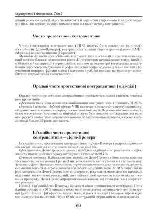 Акушерство і гінекологія. Том 2

ційний ризик експульсії, відчуття жінкою та її партнером стороннього тіла, дискомфор
ту в піхві, що нерідко змушує відмовлятися від цього методу контрацепції.


            Чисто прогестинові контрацептиви

    Чисто прогестинові контрацептиви (ЧПК) можуть бути оральними (міні пілі),
ін’єкційними (Депо Провера), внутрішньоматковими (прогестронвиділяючі ВМК і
«Мірена»), імплантаційними (Норплант).
    Механізм дії чисто прогестинових контрацептивів пов’язаний з пригніченням ову
ляції шляхом блокади підвищення рівня ЛГ, згущенням цервікального слизу, інгібіції
мобільності й капацитації сперматозоїдів, впливом на ендометрій (передчасна децидуа
лізація і прогестероніндукована атрофія залоз, що погіршує умови для імплантації), по
рушенням моторної функції матки і маткових труб, що впливає на транспорт яєйце
клітини, сперматозоїдів і бластоцисти.


            Оральні чисто прогестинові контрацептиви (міні пілі)

   Оральні чисто прогестинові контрацептиви приймаються щодня і містять невисокі
дози прогестинів.
   Ефективність їх дещо менша, ніж комбінованих контрацептивів, і становить 94–97 %.
   Переваги і недоліки. Побічні ефекти ЧПК включають можливість нерегулярних ову
ляторних циклів, кровотеч прориву і ектопічної вагітності. Переваги пов’язані з відсут
ністю естрогенного компонента: міні пілі можуть бути використані жінками, які году
ють груддю, і пацієнтками з протипоказаннями до застосування естрогенів, зокрема жінка
ми віком більше 35 років, які палять.


            Ін’єкційні чисто прогестинові
            контрацептиви — Депо Провера
   Ін’єкційні чисто прогестинові контрацептиви — Депо Провера (медроксипрогесте
рон ацетат) вводяться внутрішньом’язово 1 раз на 3 міс.
   Ефективність. Депо Провера є одним з найбільш надійних контрацептивів — ефек
тивність протягом першого року застосування становить 99,7 %.
   Переваги і недоліки. Найважливішою перевагою Депо Провера є його висока клінічна
ефективність, застосування 1 раз на 3 міс, незалежність застосування від статевого акту.
Недоліком Депо Провера є можливість нерегулярних менструальних кровотеч, депресії,
збільшення маси тіла, втрати волосся і болючості молочних залоз. У 70 % пацієнток на
фоні застосування Депо Провера протягом першого року мають місце кров’яні вагінальні
виділення і нерегулярні менструації, що є найчастішою причиною відмови від застосу
вання препарату. Депо Провера протипоказаний жінкам, які страждають від депресив
них розладів.
   Після 3–4 ін’єкцій Депо Провера у більшості жінок припиняються менструації. Після
відміни препарату в 50 % випадків може мати місце значна затримка чергової менстру
ації (до 6–18 міс). Цей ефект не залежить від кількості ін’єкцій і більшою мірою коре
лює з масою тіла пацієнтки. Через 18 міс менструації й фертильність відновлюються.

                                         154
 